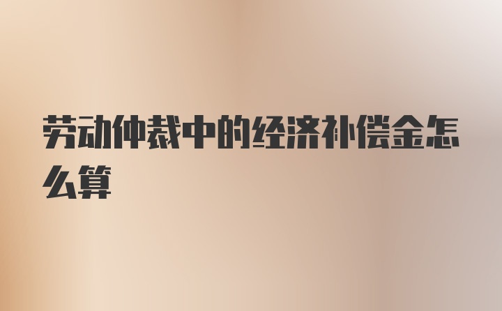 劳动仲裁中的经济补偿金怎么算