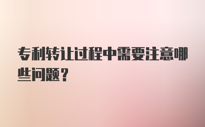 专利转让过程中需要注意哪些问题？