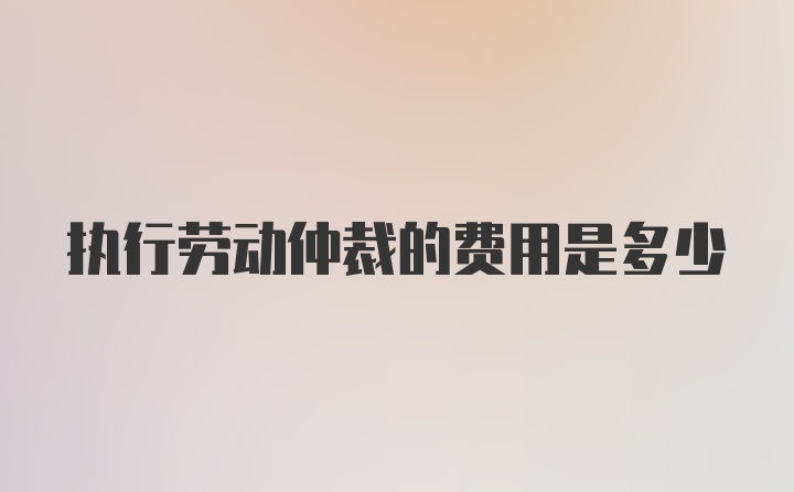 执行劳动仲裁的费用是多少