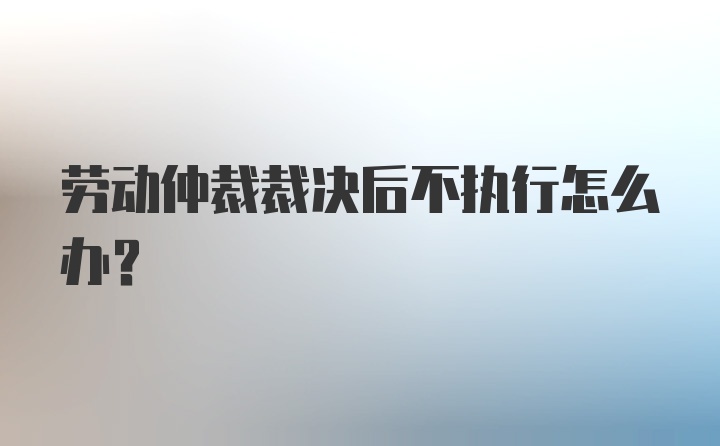 劳动仲裁裁决后不执行怎么办？