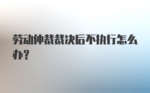 劳动仲裁裁决后不执行怎么办？