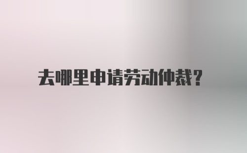 去哪里申请劳动仲裁？