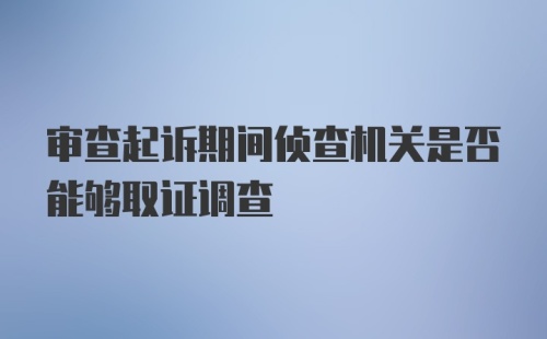 审查起诉期间侦查机关是否能够取证调查