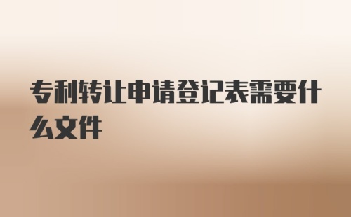 专利转让申请登记表需要什么文件