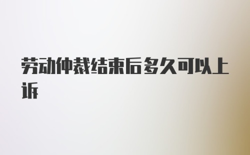 劳动仲裁结束后多久可以上诉