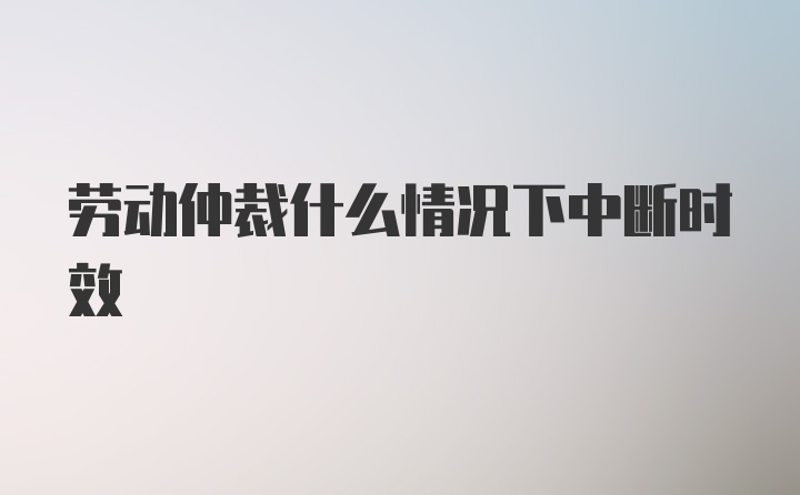 劳动仲裁什么情况下中断时效