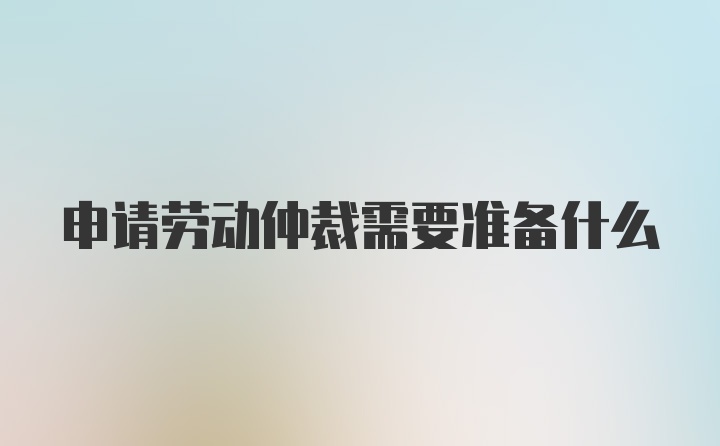 申请劳动仲裁需要准备什么