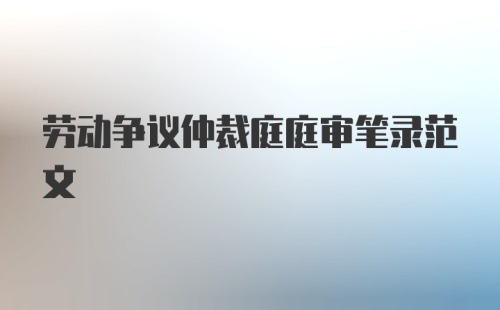 劳动争议仲裁庭庭审笔录范文