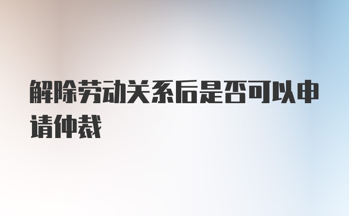 解除劳动关系后是否可以申请仲裁