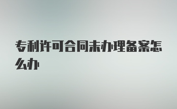 专利许可合同未办理备案怎么办