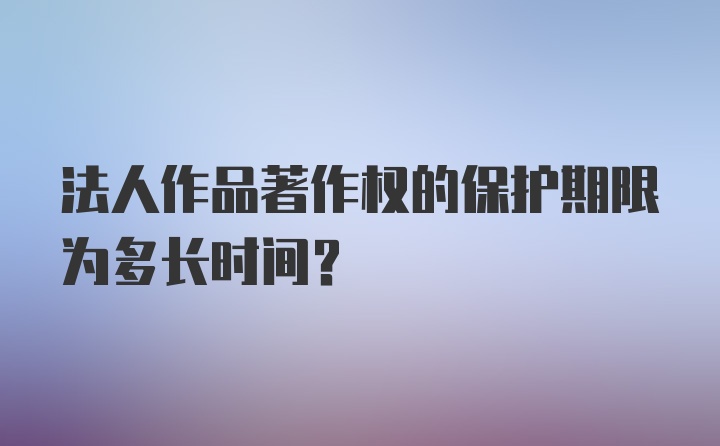 法人作品著作权的保护期限为多长时间？