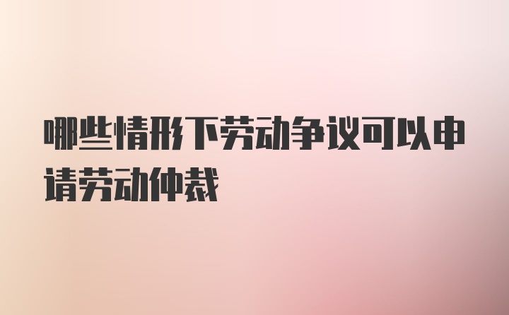 哪些情形下劳动争议可以申请劳动仲裁