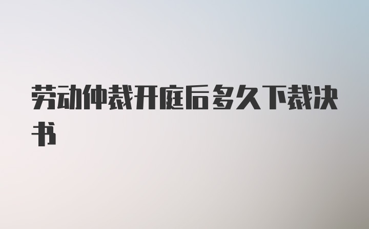 劳动仲裁开庭后多久下裁决书