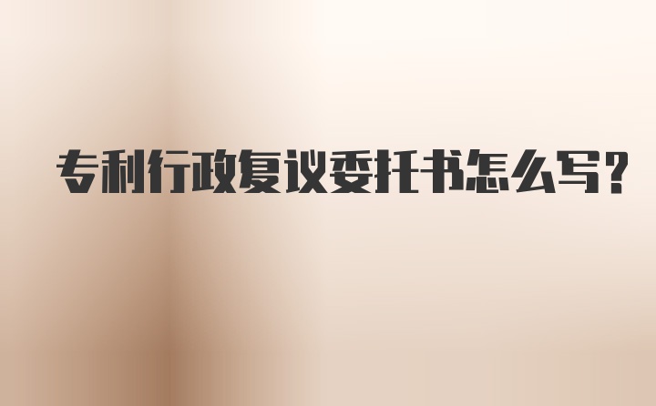 专利行政复议委托书怎么写？