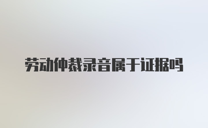 劳动仲裁录音属于证据吗