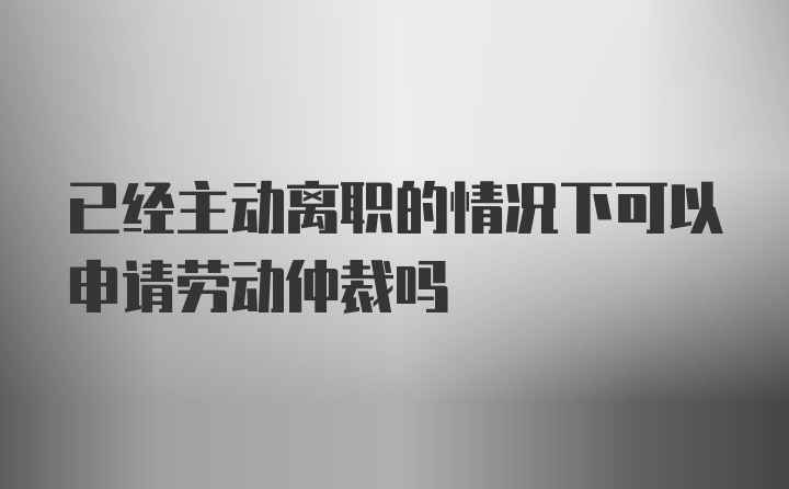 已经主动离职的情况下可以申请劳动仲裁吗