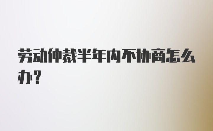 劳动仲裁半年内不协商怎么办？