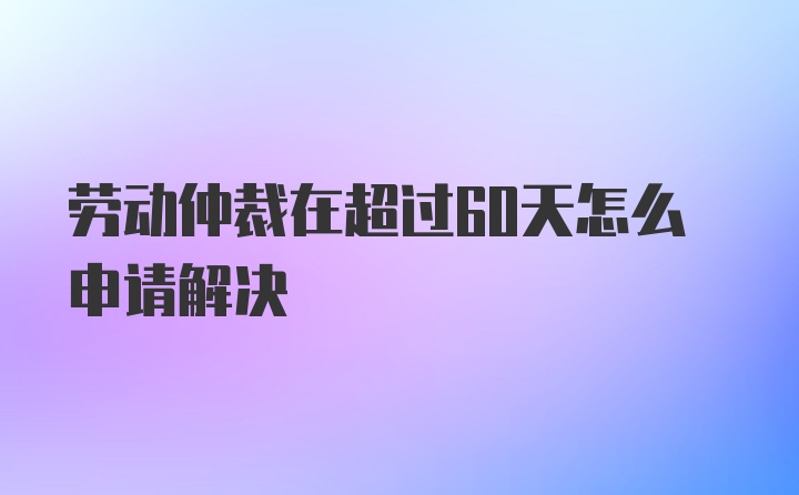 劳动仲裁在超过60天怎么申请解决