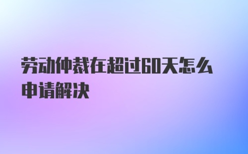 劳动仲裁在超过60天怎么申请解决