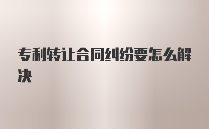 专利转让合同纠纷要怎么解决