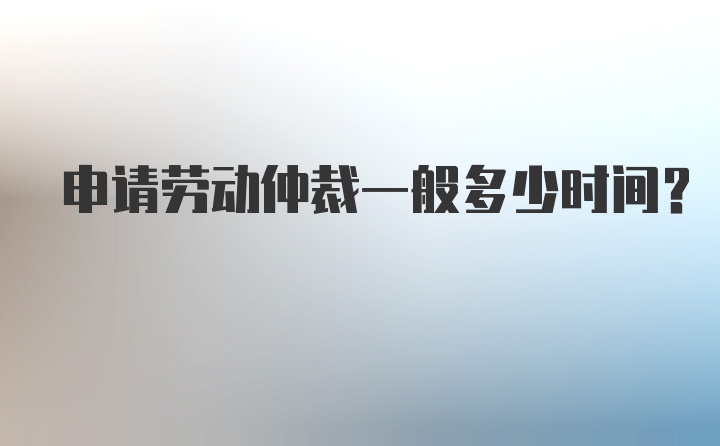 申请劳动仲裁一般多少时间？