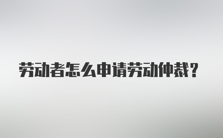 劳动者怎么申请劳动仲裁？