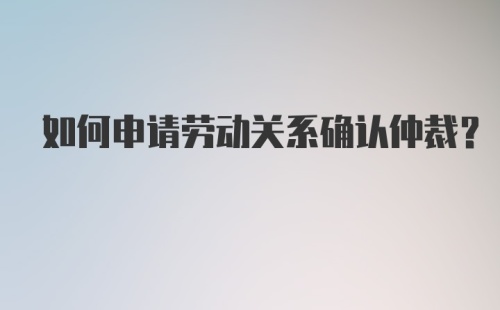 如何申请劳动关系确认仲裁?