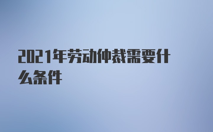 2021年劳动仲裁需要什么条件