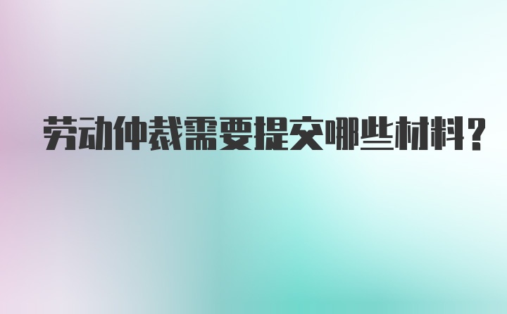 劳动仲裁需要提交哪些材料？