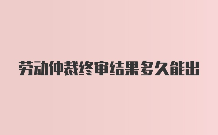 劳动仲裁终审结果多久能出