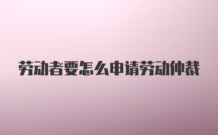 劳动者要怎么申请劳动仲裁