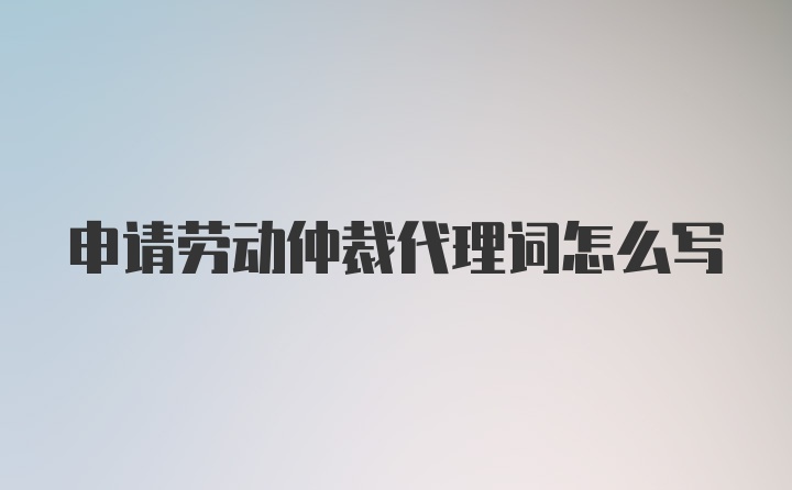 申请劳动仲裁代理词怎么写