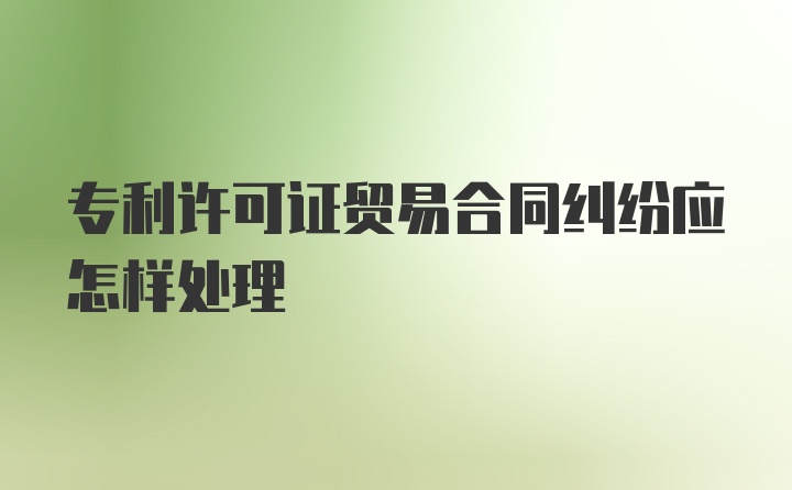 专利许可证贸易合同纠纷应怎样处理