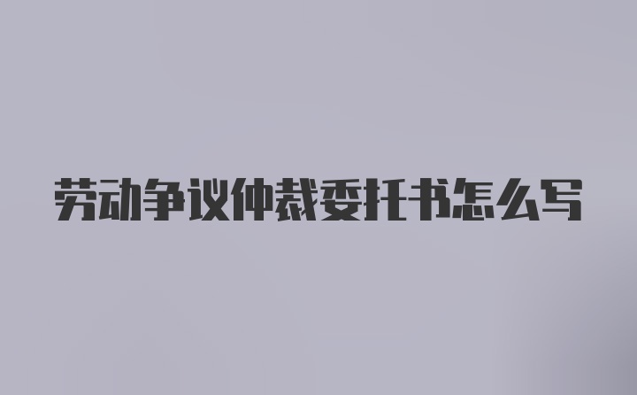 劳动争议仲裁委托书怎么写