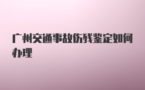 广州交通事故伤残鉴定如何办理