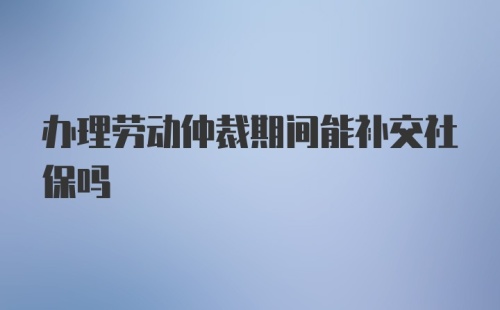 办理劳动仲裁期间能补交社保吗