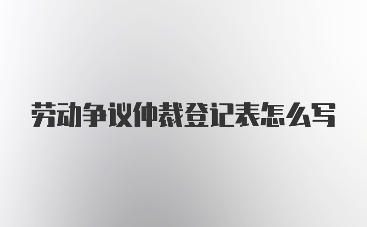 劳动争议仲裁登记表怎么写