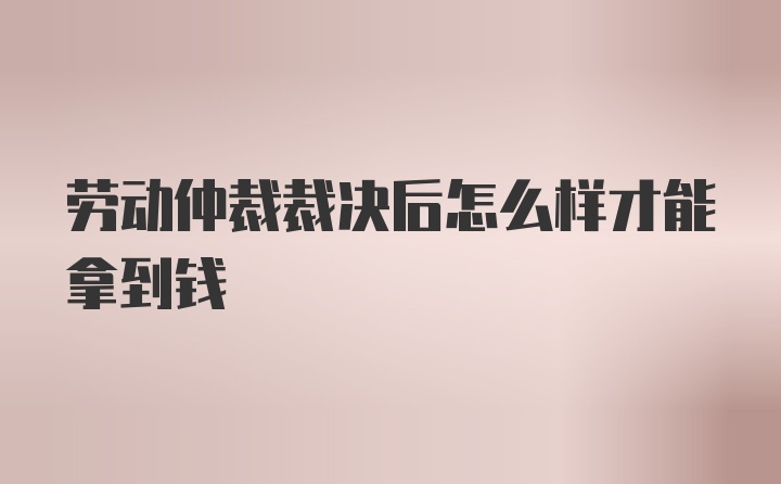 劳动仲裁裁决后怎么样才能拿到钱