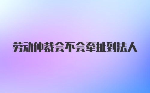 劳动仲裁会不会牵扯到法人