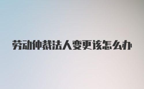 劳动仲裁法人变更该怎么办