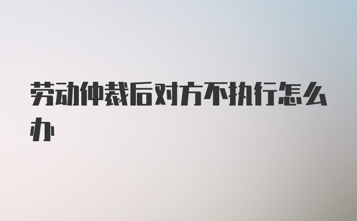 劳动仲裁后对方不执行怎么办