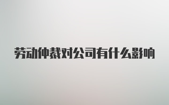 劳动仲裁对公司有什么影响