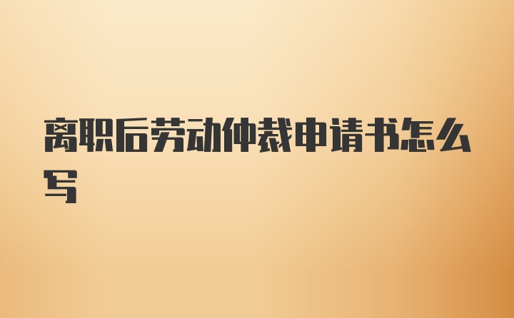 离职后劳动仲裁申请书怎么写