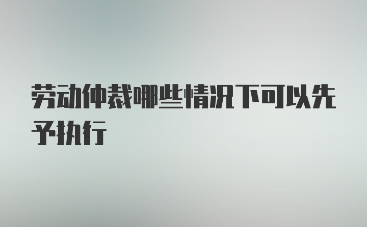 劳动仲裁哪些情况下可以先予执行