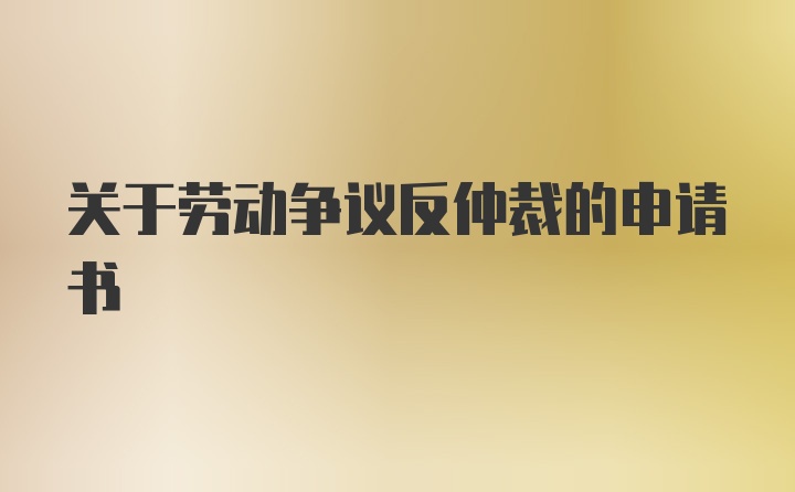 关于劳动争议反仲裁的申请书