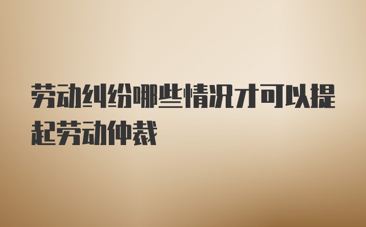 劳动纠纷哪些情况才可以提起劳动仲裁