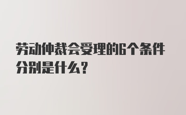 劳动仲裁会受理的6个条件分别是什么？