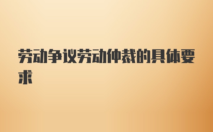 劳动争议劳动仲裁的具体要求