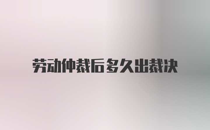 劳动仲裁后多久出裁决