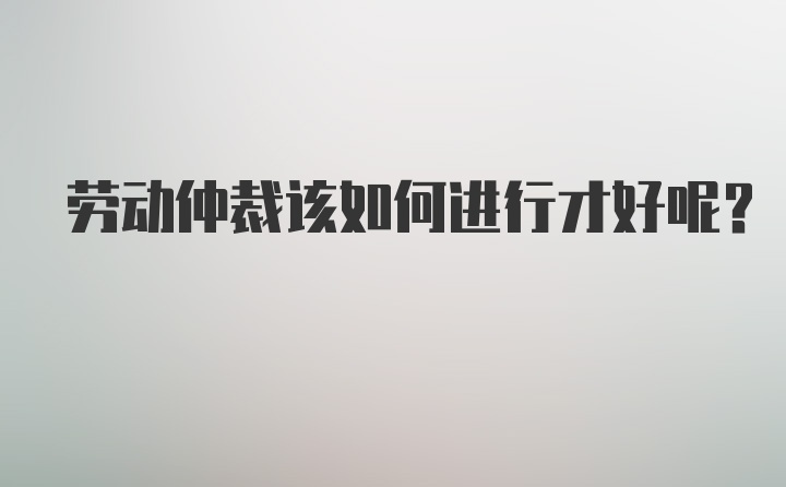 劳动仲裁该如何进行才好呢？